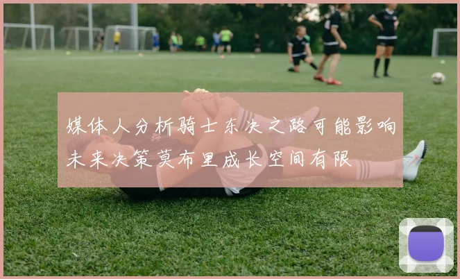 媒体人分析骑士东决之路可能影响未来决策莫布里成长空间有限