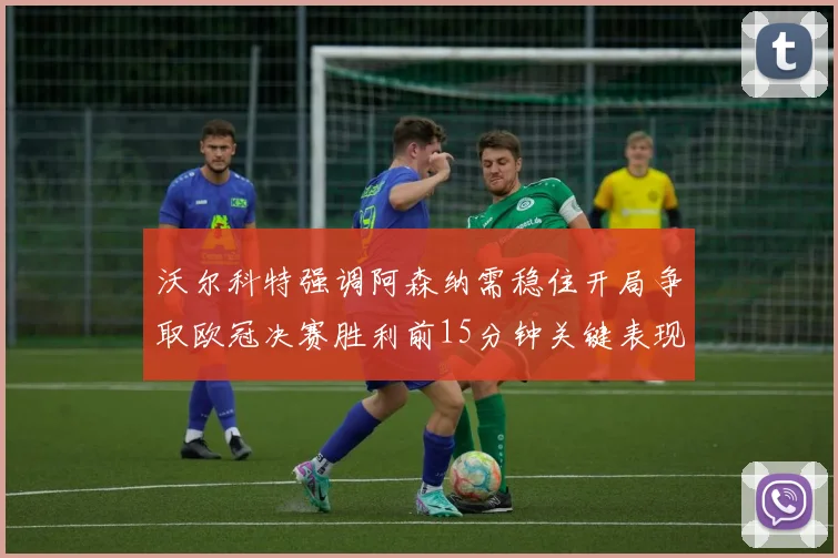 沃尔科特强调阿森纳需稳住开局争取欧冠决赛胜利前15分钟关键表现