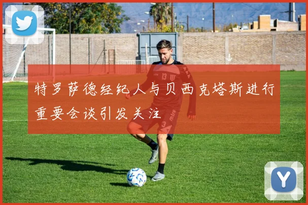 特罗萨德经纪人与贝西克塔斯进行重要会谈引发关注