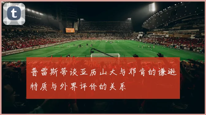 普雷斯蒂谈亚历山大与邓肯的谦逊特质与外界评价的关系