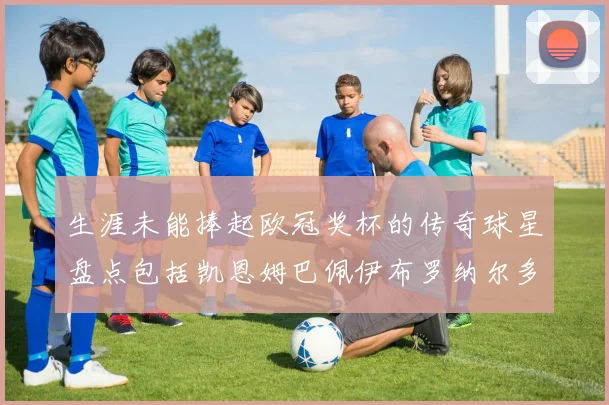 生涯未能捧起欧冠奖杯的传奇球星盘点包括凯恩姆巴佩伊布罗纳尔多等