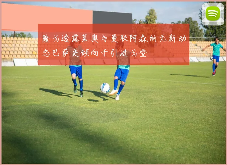 隆戈透露莱奥与曼联阿森纳无新动态巴萨更倾向于引进戈登