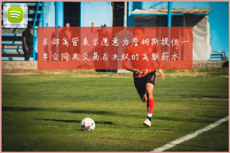 东部高管表示愿意为詹姆斯提供一年合同及交易否决权的高额薪水