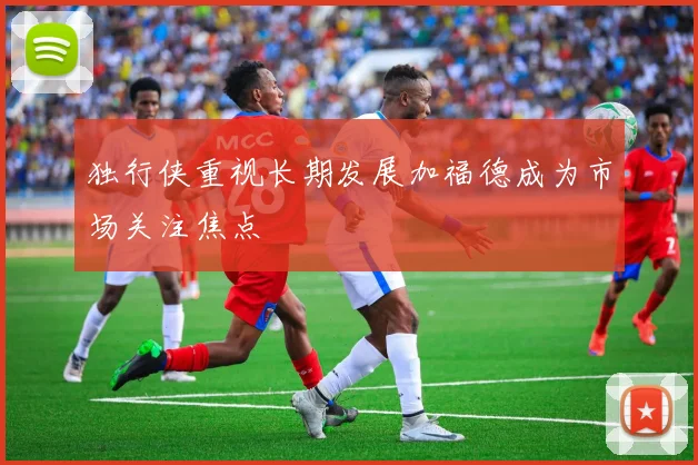 独行侠重视长期发展加福德成为市场关注焦点
