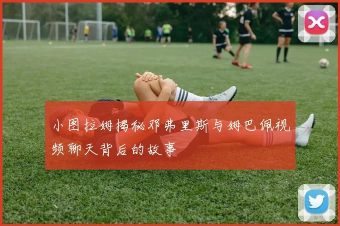 小图拉姆揭秘邓弗里斯与姆巴佩视频聊天背后的故事