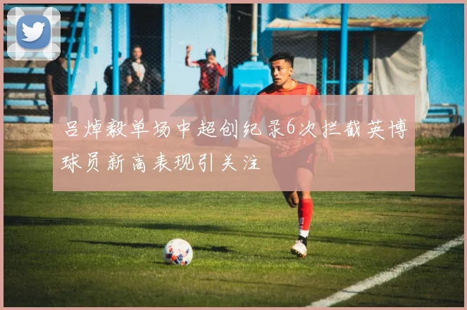 吕焯毅单场中超创纪录6次拦截英博球员新高表现引关注