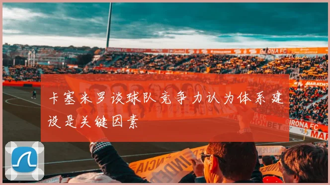 卡塞米罗谈球队竞争力认为体系建设是关键因素