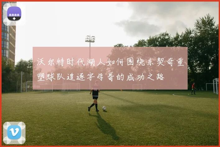 沃尔特时代湖人如何围绕东契奇重塑球队追逐字母哥的成功之路