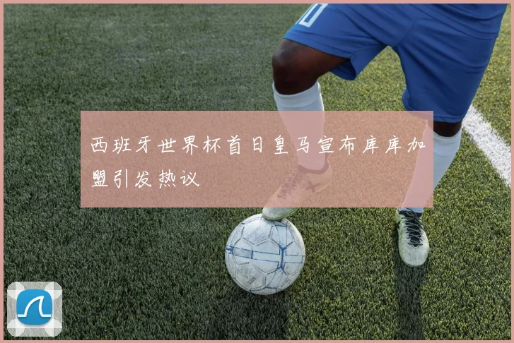 西班牙世界杯首日皇马宣布库库加盟引发热议