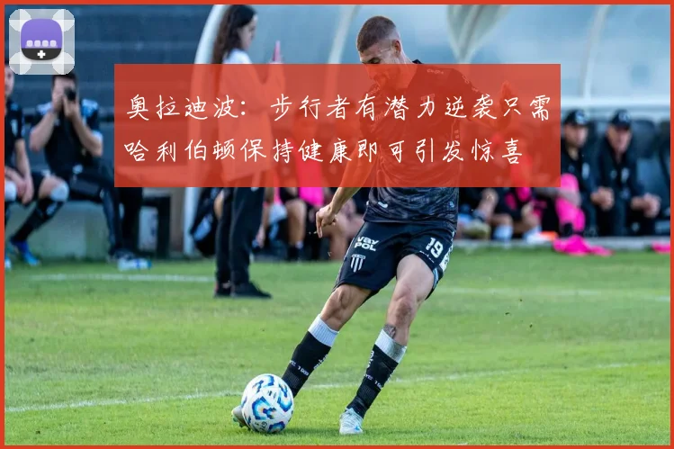 奥拉迪波：步行者有潜力逆袭只需哈利伯顿保持健康即可引发惊喜
