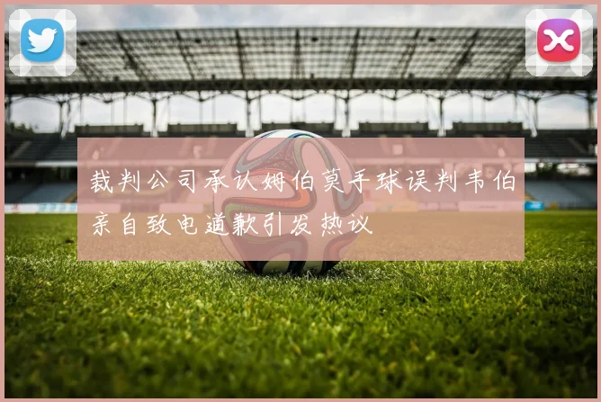 裁判公司承认姆伯莫手球误判韦伯亲自致电道歉引发热议